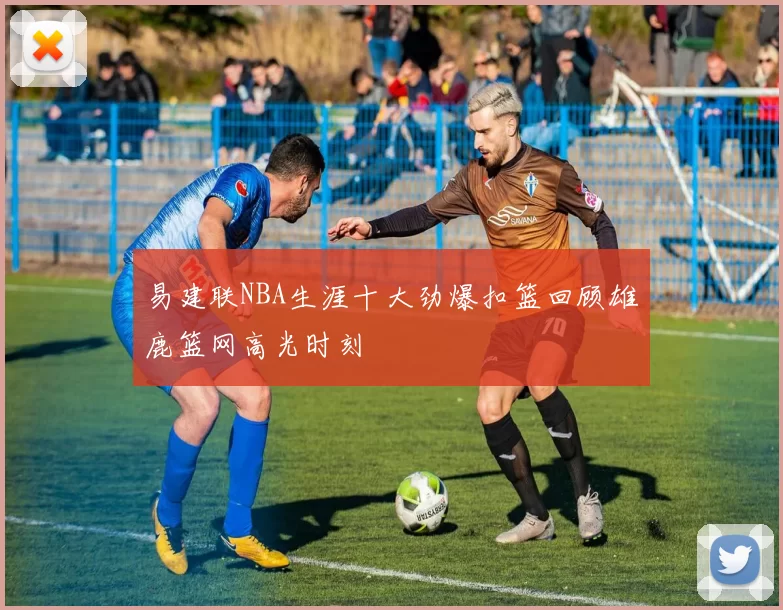 易建联NBA生涯十大劲爆扣篮回顾雄鹿篮网高光时刻