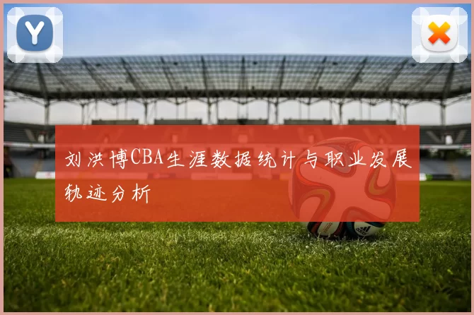 刘洪博CBA生涯数据统计与职业发展轨迹分析