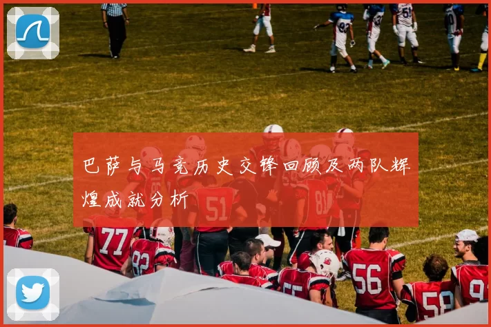 巴萨与马竞历史交锋回顾及两队辉煌成就分析