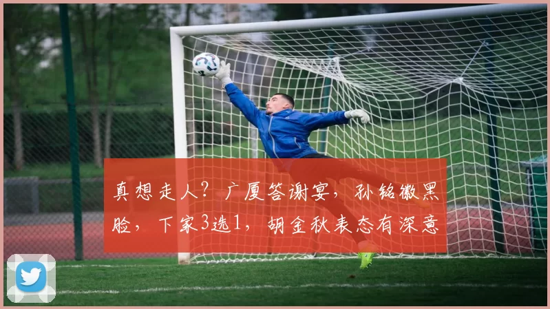 真想走人?广厦答谢宴,孙铭徽黑脸,下家3选1,胡金秋表态有深意