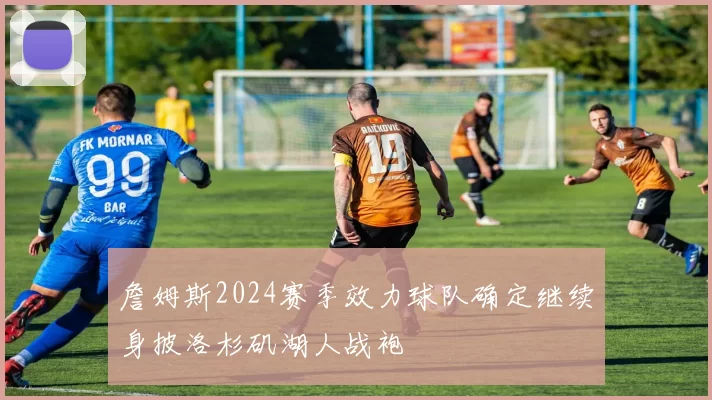詹姆斯2024赛季效力球队确定继续身披洛杉矶湖人战袍