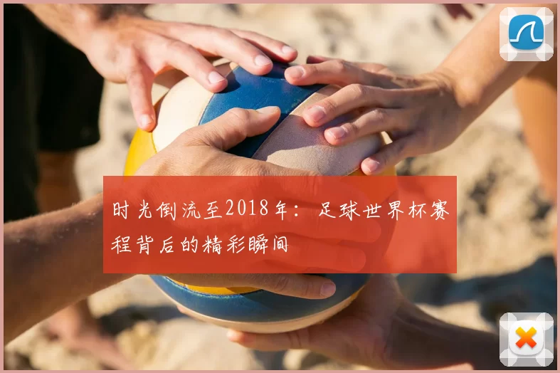 时光倒流至2018年:足球世界杯赛程背后的精彩瞬间