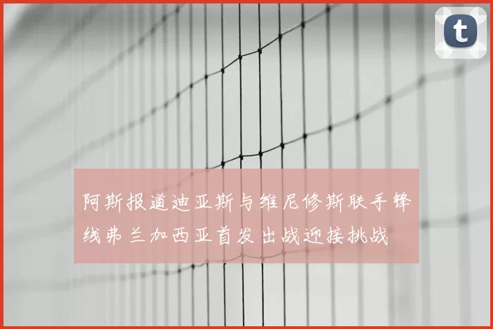 阿斯报道迪亚斯与维尼修斯联手锋线弗兰加西亚首发出战迎接挑战