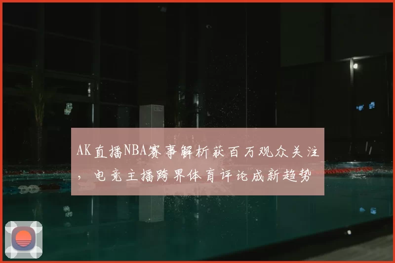 AK直播NBA赛事解析获百万观众关注，电竞主播跨界体育评论成新趋势