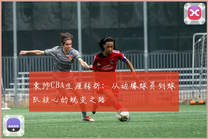 袁帅CBA生涯转折:从边缘球员到球队核心的蜕变之路