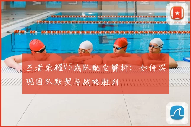 王者荣耀V5战队配合解析:如何实现团队默契与战略胜利