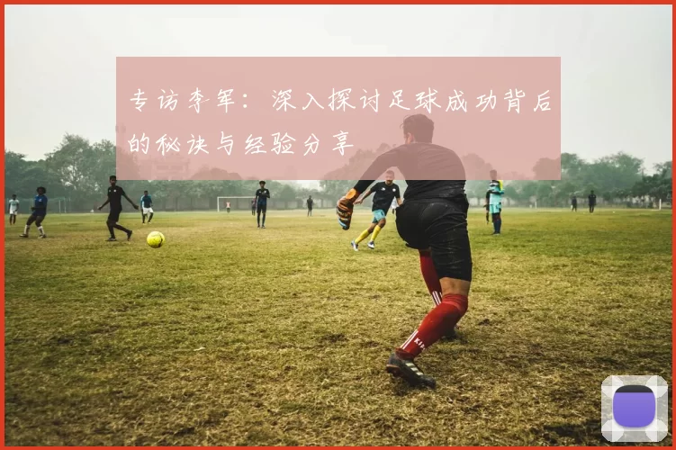 专访李军:深入探讨足球成功背后的秘诀与经验分享