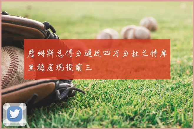 詹姆斯总得分逼近四万分杜兰特库里稳居现役前三