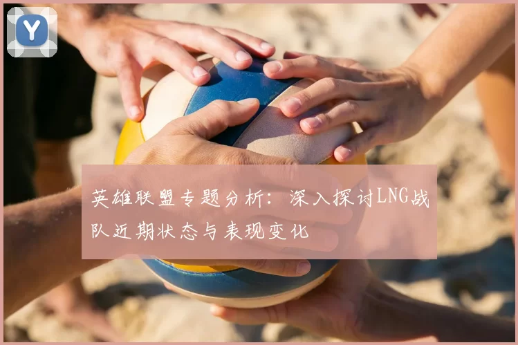 英雄联盟专题分析:深入探讨LNG战队近期状态与表现变化