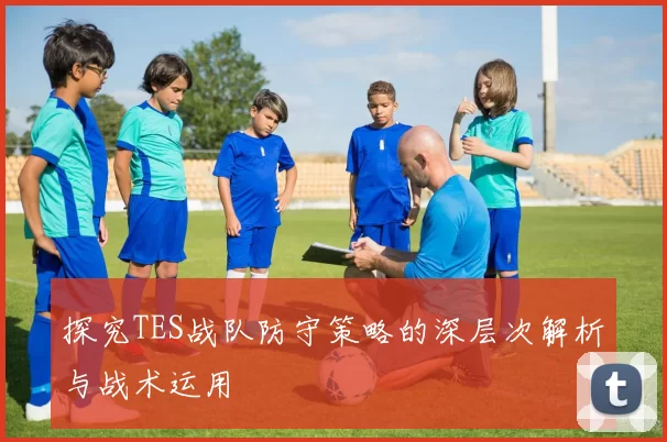 探究TES战队防守策略的深层次解析与战术运用