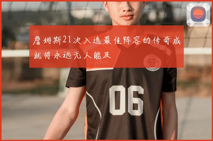 詹姆斯21次入选最佳阵容的传奇成就将永远无人能及