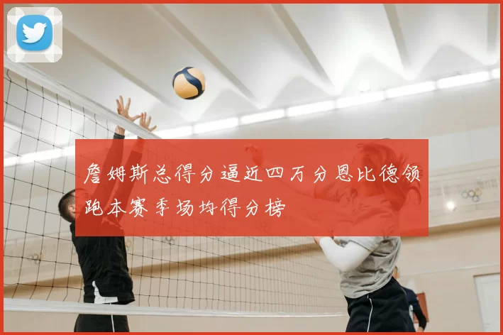 詹姆斯总得分逼近四万分恩比德领跑本赛季场均得分榜